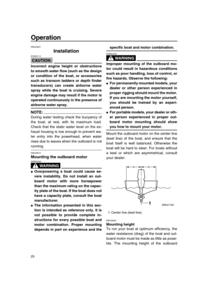 Page 31 
25 
Operation 
EMU26901 
Installation
CAUTION:
 
ECM00110  
Incorrect engine height or obstructions
to smooth water flow (such as the design
or condition of the boat, or accessories
such as transom ladders or depth finder
transducers) can create airborne water
spray while the boat is cruising. Severe
engine damage may result if the motor is
operated continuously in the presence of 
airborne water spray.
NOTE:
 
During water testing check the buoyancy of
the boat, at rest, with its maximum load.
Check...