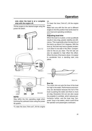 Page 46 
Operation 
40 
only when the boat is at a complete 
stop with the engine off. 
Tilt the engine to the desired angle using the
power tilt switch.
NOTE:
 
Stay within the trim operating angle when
trimming the outboard motor using the power 
tilt system.
To raise the bow (“trim-out”), tilt the engineup.
To lower the bow (“trim-in”), tilt the engine
down.
Make test runs with the trim set to different
angles to find the position that works best for
your boat and operating conditions. 
EMU27911 
Adjusting...