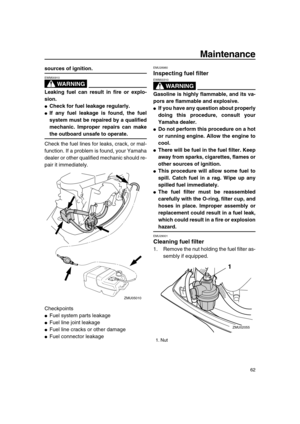 Page 68 
Maintenance 
62 
sources of ignition.
WARNING
 
EWM00910  
Leaking fuel can result in fire or explo-
sion. 
 
Check for fuel leakage regularly. 
 
If any fuel leakage is found, the fuel
system must be repaired by a qualified
mechanic. Improper repairs can make 
the outboard unsafe to operate. 
Check the fuel lines for leaks, crack, or mal-
function. If a problem is found, your Yamaha
dealer or other qualified mechanic should re-
pair it immediately.
Checkpoints 
 
Fuel system parts leakage 
 
Fuel...