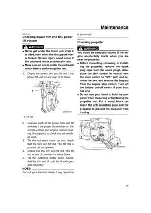 Page 72 
Maintenance 
66 
EMU29162 
Checking power trim and tilt / power 
tilt system
WARNING
 
EWM00430  
 
Never get under the lower unit while it
is tilted, even when the tilt support lever
is locked. Severe injury could occur if
the outboard motor accidentally falls. 
 
Make sure no one is under the outboard 
motor before performing this test. 
1. Check the power trim and tilt unit / the
power tilt unit for any sign of oil leaks.
2. Operate each of the power trim and tilt
switches / the power tilt...