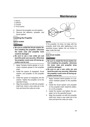 Page 74 
Maintenance 
68 
2. Remove the propeller nut and washer.
3. Remove the deflector, propeller, and
thrust washer. 
EMU30670 
Installing the Propeller 
EMU29231 
Spline models
CAUTION:
 
ECM00340  
 
Be sure to install the thrust washer be-
fore installing the propeller, otherwise
the lower case and propeller boss
could be damaged. 
 
Be sure to use a new cotter pin and
bend the ends over securely. Otherwise
the propeller could come off during op- 
eration and be lost. 
1. Apply Yamaha marine grease or...