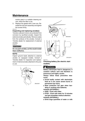 Page 77 
Maintenance 
71 
suction pipe) in a suitable cleaning sol-
vent. Allow the filter to dry.
5. Replace the gasket with a new one. Re-
install the fuel joint assembly and tighten
the screws firmly. 
EMU29312 
Inspecting and replacing anode(s) 
Yamaha outboard motors are protected from
corrosion by sacrificial anodes. Inspect the
external anodes periodically. Remove scales
from the surfaces of the anodes. Consult a
Yamaha dealer for replacement of external
anodes.
CAUTION:
 
ECM00720  
Do not paint anodes,...