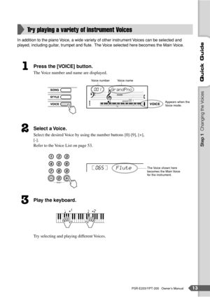 Page 13PSR-E203/YPT-200   Owner’s Manual13
Quick Guide
In addition to the piano Voice, a wide variety of other instrument Voices can be selected and 
played, including guitar, trumpet and ﬂute.  The Voice selected here becomes the Main Voice.
Press the [VOICE] button.
The Voice number and name are displayed.
Select a Voice.
Select the desired Voice by using the number buttons [0]-[9], [+], 
[-].
Refer to the Voice List on page 53.
Play the keyboard.
Try selecting and playing different Voices.
Try playing a...