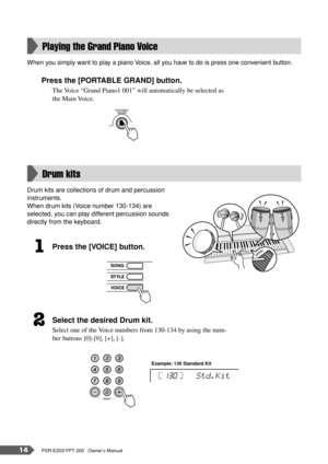 Page 1414PSR-E203/YPT-200   Owner’s Manual
When you simply want to play a piano Voice, all you have to do is press one convenient button.
Press the [PORTABLE GRAND] button.
The Voice “Grand Piano1 001” will automatically be selected as 
the Main Voice.
Drum kits are collections of drum and percussion 
instruments.
When drum kits (Voice number 130-134) are 
selected, you can play different percussion sounds 
directly from the keyboard.
Press the [VOICE] button.
Select the desired Drum kit.
Select one of the...