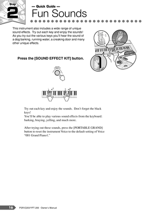 Page 1616PSR-E203/YPT-200   Owner’s Manual
Step 
2Fun Sounds
This instrument also includes a wide range of unique 
sound effects.  Try out each key and enjoy the sounds!  
As you try out the various keys you’ll hear the sound of 
a dog barking, running water, a creaking door and many 
other unique effects.
Press the [SOUND EFFECT KIT] button.
Try out each key and enjoy the sounds.  Don’t forget the black 
keys!
You’ll be able to play various sound effects from the keyboard: 
barking, braying, yelling, and much...