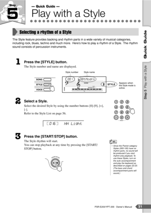 Page 21PSR-E203/YPT-200   Owner’s Manual21
Quick Guide
Step 
5Play with a Style
The Style feature provides backing and rhythm parts in a wide variety of musical categories, 
including rock, blues, techno and much more.  Here’s how to play a rhythm of a Style.  The rhythm 
sound consists of percussion instruments. 
Press the [STYLE] button.
The Style number and name are displayed.
Select a Style.
Select the desired Style by using the number buttons [0]-[9], [+], 
[-].
Refer to the Style List on page 56.  
Press...