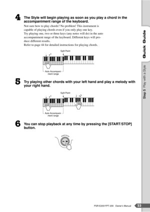Page 23PSR-E203/YPT-200   Owner’s Manual23
Quick Guide
The Style will begin playing as soon as you play a chord in the 
accompaniment range of the keyboard.
Not sure how to play chords? No problem! This instrument is 
capable of playing chords even if you only play one key. 
Try playing one, two or three keys (any notes will do) in the auto 
accompaniment range of the keyboard. Different keys will pro-
duce different results.
Refer to page 44 for detailed instructions for playing chords.
Try playing other...
