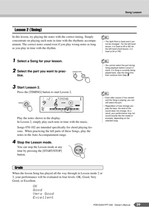 Page 29Song Lesson
PSR-E203/YPT-200   Owner’s Manual29
Lesson 2 (Timing)
In this lesson, try playing the notes with the correct timing. Simply 
concentrate on playing each note in time with the rhythmic accompa-
niment. The correct notes sound even if you play wrong notes as long 
as you play in time with the rhythm.
1Select a Song for your lesson.
2Select the part you want to prac-
tice.
3Start Lesson 2.
Press the [TIMING] button to start Lesson 2.
Play the notes shown in the display.
In Lesson 2, simply play...