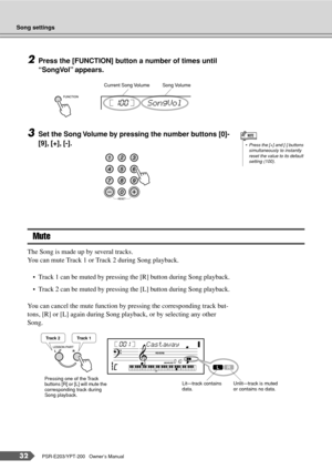 Page 32Song settings
32PSR-E203/YPT-200   Owner’s Manual
2Press the [FUNCTION] button a number of times until 
“SongVol” appears.
3Set the Song Volume by pressing the number buttons [0]-
[9], [+], [-].
Mute
The Song is made up by several tracks.
You can mute Track 1 or Track 2 during Song playback.
•Track 1 can be muted by pressing the [R] button during Song playback.
•Track 2 can be muted by pressing the [L] button during Song playback.
You can cancel the mute function by pressing the corresponding track but-...