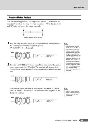 Page 33Song settings
PSR-E203/YPT-200   Owner’s Manual33
Practice Makes Perfect
You can repeatedly practice a section you ﬁnd difﬁcult.  This function lets 
you specify a section of a Song you want to practice—“A” is the start point 
and “B” is the end point—for repeat playback.
1Play the Song and press the [A-B REPEAT] button at the beginning of 
the section you want to repeat (the “A” point).
“A-REPEAT” will be displayed.
2Press the [A-B REPEAT] button a second time at the end of the section 
you want to...