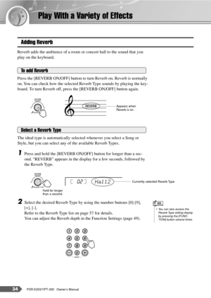 Page 3434PSR-E203/YPT-200   Owner’s Manual
Play With a Variety of Effects
Adding Reverb
Reverb adds the ambience of a room or concert hall to the sound that you 
play on the keyboard.
Press the [REVERB ON/OFF] button to turn Reverb on. Reverb is normally 
on. You can check how the selected Reverb Type sounds by playing the key-
board. To turn Reverb off, press the [REVERB ON/OFF] button again.
The ideal type is automatically selected whenever you select a Song or 
Style, but you can select any of the available...