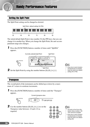 Page 3636PSR-E203/YPT-200   Owner’s Manual
Handy Performance Features
Setting the Split Point
The Split Point setting can be changed as desired.
The initial default Split Point is key number 54 (the F#2 key), but you can 
change it to another key. When you change the Split Point, the auto accom-
paniment range also changes.
1Press the [FUNCTION] button a number of times until “SplitPnt” 
appears.
2Set the Split Point by using the number buttons [0]-[9], [+], [-].
Transpose
The overall pitch of the instrument...