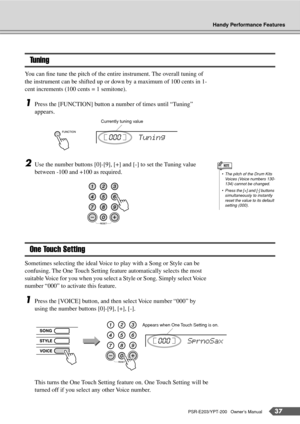 Page 37Handy Performance Features
PSR-E203/YPT-200   Owner’s Manual37
Tuning
You can ﬁne tune the pitch of the entire instrument. The overall tuning of 
the instrument can be shifted up or down by a maximum of 100 cents in 1-
cent increments (100 cents = 1 semitone).
1Press the [FUNCTION] button a number of times until “Tuning” 
appears.
2Use the number buttons [0]-[9], [+] and [-] to set the Tuning value 
between -100 and +100 as required.
One Touch Setting
Sometimes selecting the ideal Voice to play with a...