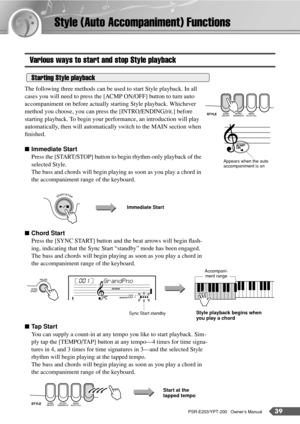Page 39PSR-E203/YPT-200   Owner’s Manual39
Style (Auto Accompaniment) Functions
Various ways to start and stop Style playback
The following three methods can be used to start Style playback. In all 
cases you will need to press the [ACMP ON/OFF] button to turn auto 
accompaniment on before actually starting Style playback. Whichever 
method you choose, you can press the [INTRO/ENDING/rit.] before 
starting playback. To begin your performance, an introduction will play 
automatically, then will automatically...