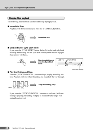 Page 40Style (Auto Accompaniment) Functions
40PSR-E203/YPT-200   Owner’s Manual
The following three methods can be used to stop Style playback.
■Immediate Stop
Playback will stop as soon as you press the [START/STOP] button.
■Stop and Enter Sync Start Mode
If you press the [SYNC START] button during Style playback, playback 
will stop immediately and the Sync Start standby mode will be engaged 
(beat arrows will ﬂash).
■Play the Ending and Stop
Press the [INTRO/ENDING/rit.] button to begin playing an ending...