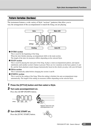 Page 41Style (Auto Accompaniment) Functions
PSR-E203/YPT-200   Owner’s Manual41
Pattern Variation (Sections)
The instrument features a wide variety of Style “sections” (patterns) that allow you to 
vary the arrangement of the accompaniment to match the Song you are playing.
1Press the [STYLE] button and then select a Style.
2Turn auto accompaniment on.
Press the [ACMP ON/OFF] button.
3Turn SYNC START on.
Press the [SYNC START] button. ●INTRO section
This is used for the beginning of the Song
When the intro...