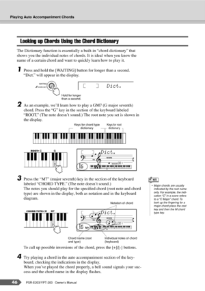 Page 46Playing Auto Accompaniment Chords
46PSR-E203/YPT-200   Owner’s Manual
Looking up Chords Using the Chord Dictionary
The Dictionary function is essentially a built-in “chord dictionary” that 
shows you the individual notes of chords. It is ideal when you know the 
name of a certain chord and want to quickly learn how to play it.
1Press and hold the [WAITING] button for longer than a second.
“Dict.” will appear in the display.
2As an example, we’ll learn how to play a GM7 (G major seventh) 
chord. Press the...