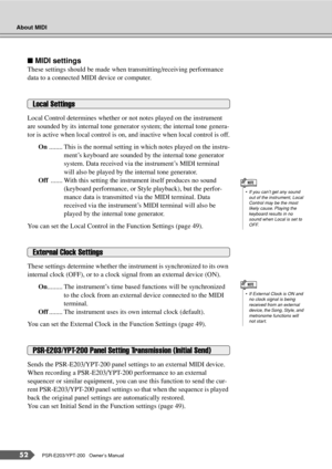 Page 52About MIDI
52PSR-E203/YPT-200   Owner’s Manual
■ MIDI settings
These settings should be made when transmitting/receiving performance 
data to a connected MIDI device or computer.
Local Control determines whether or not notes played on the instrument 
are sounded by its internal tone generator system; the internal tone genera-
tor is active when local control is on, and inactive when local control is off.
On ........ This is the normal setting in which notes played on the instru-
ment’s keyboard are...