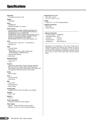 Page 6262PSR-E203/YPT-200   Owner’s Manual
Speciﬁcations
Keyboards
•61 standard-size keys (C1-C6)
Display 
•LCD display 
Setup
•STANDBY/ON
•MASTER VOLUME: [+], [-] buttons
Panel Controls
•[L], [R], [LISTEN & LEARN], [TIMING], [WAITING], [A-B 
REPEAT]/[ACMP ON/OFF], [REW]/[INTRO/ENDING/rit.], 
[FF]/[[MAIN/AUTO FILL], [TEMPO/TAP], 
[PAUSE]/[SYNC START], [START/STOP], [SONG], [STYLE], 
[VOICE], [FUNCTION], [PORTABLE GRAND], [SOUND 
EFFECT KIT], [REVERB ON/OFF], [DEMO], 
[METRONOME ON/OFF], number buttons [0]-[9],...