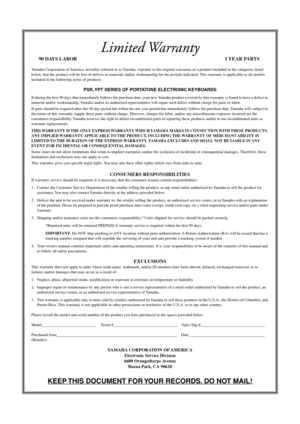 Page 66Limited Warranty
90 DAYS LABOR 1 YEAR PARTS
Yamaha Corporation of America, hereafter referred to as Yamaha, warrants to the original consumer of a product included in the categories listed 
below, that the product will be free of defects in materials and/or workmanship for the periods indicated. This warranty is applicable to all models 
included in the following series of products:
PSR, YPT SERIES OF PORTATONE ELECTRONIC KEYBOARDS
If during the ﬁrst 90 days that immediately follows the purchase date,...