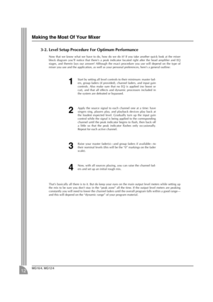 Page 12 
Making the Most Of Your Mixer 
MG16/4, MG12/4 
12 
3-2. Level Setup Procedure For Optimum Performance 
Now that we know what we have to do, how do we do it? If you take another quick look at the mixer
block diagram you’ll notice that there’s a peak indicator located right after the head ampliﬁer and EQ
stages, and therein lays our answer! Although the exact procedure you use will depend on the type of
mixer you use and the application, as well as your personal preferences, here’s a general outline:...