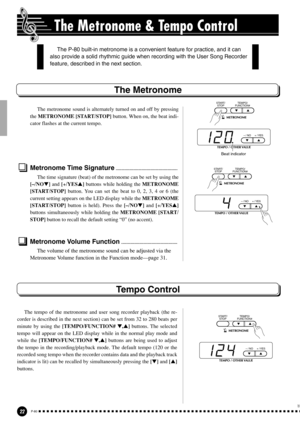 Page 2222P-80
The Metronome & Tempo Control
The Metronome
The metronome sound is alternately turned on and off by pressing
the METRONOME [START/STOP] button. When on, the beat indi-
cator flashes at the current tempo.
Metronome Time Signature.......................................................
The time signature (beat) of the metronome can be set by using the
[–/NO] and [+/YES] buttons while holding the METRONOME
[START/STOP] button. You can set the beat to 0, 2, 3, 4 or 6 (the
current setting appears on...