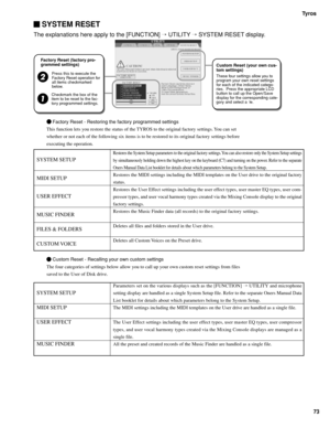 Page 73Tyros
73
 SYSTEM RESET
The explanations here apply to the [FUNCTION]  UTILITY  SYSTEM RESET display.
     Factory Reset - Restoring the factory programmed settings
This function lets you restore the status of the TYROS to the original factory settings. You can set
whether or not each of the following six items is to be restored to its original factory settings before
executing the operation.
   
  Custom Reset - Recalling your own custom settings
The four categories of settings below allow you to call...