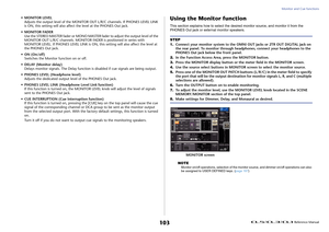 Page 103Monitor and Cue functions
 Reference Manual
103
• MONITOR LEVEL
Adjusts the output level of the MONITOR OUT L/R/C channels. If PHONES LEVEL LINK 
is ON, this setting will also affect the level at the PHONES Out jack.
• MONITOR FADER
Use the STEREO MASTER fader or MONO MASTER fader to adjust the output level of the 
MONITOR OUT L/R/C channels. MONITOR FADER is positioned in series with 
MONITOR LEVEL. If PHONES LEVEL LINK is ON, this setting will also affect the level at 
the PHONES Out jack.
• ON...