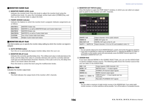 Page 106Monitor and Cue functions
 Reference Manual
106
MONITOR FADER field
0
MONITOR FADER LEVEL knob
Indicates the monitor level. Press this knob to adjust the monitor level using the 
multifunction knob. Or, press the Centralogic section bank select [STEREO] key, and 
then use the monitor fader to adjust the level.
A
FADER ASSIGN indicator
Indicates the fader(s) to which the monitor level is assigned. Indicator assignments are 
as follows:
MONITOR DELAY fieldThis field enables you to specify the monitor...