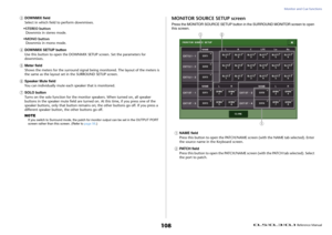 Page 108Monitor and Cue functions
 Reference Manual
108
3
DOWNMIX field
Select in which field to perform downmixes.
•STEREO button
Downmix in stereo mode.
•MONO button
Downmix in mono mode.
4
DOWNMIX SETUP button
Use this button to open the DOWNMIX SETUP screen. Set the parameters for 
downmixes.
5
Meter field
Shows the meters for the surround signal being monitored. The layout of the meters is 
the same as the layout set in the SURROUND SETUP screen.
6
Speaker Mute field
You can individually mute each speaker...