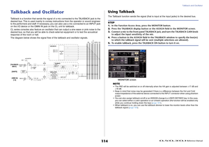 Page 114Talkback and Oscillator
 Reference Manual
114
Talkback and OscillatorTalkback is a function that sends the signal of a mic connected to the TALKBACK jack to the 
desired bus. This is used mainly to convey instructions from the operator or sound engineer 
to the performers and staff. If necessary, you can also use a mic connected to an INPUT jack 
on the I/O device or the OMNI IN jack on the CL unit for talkback.
CL series consoles also feature an oscillator that can output a sine wave or pink noise to...