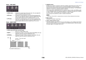 Page 118Talkback and Oscillator
 Reference Manual
118
Mode = PINK NOISE
•LEVEL knob..........Indicates the output level of the pink noise. You can adjust the 
value by using the multifunction knob.
•HPF knob..............Indicates the cutoff frequency of the HPF that processes pink 
noise. You can adjust the value by using the multifunction knob. 
Use the button below the knob to switch the HPF on or off.
•LPF knob...............Indicates the cutoff frequency of the LPF that processes pink 
noise. You can adjust...