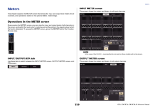 Page 119Meters
 Reference Manual
119
MetersThis chapter explains the METER screen that shows the input and output level meters for all 
channels, and operations related to the optional MBCL meter bridge.Operations in the METER screenBy accessing the METER screen, you can view the input and output levels of all channels on 
the screen, and switch the level meter's metering points (the points in the signal route at which 
the level is detected). To access the METER screen, press the METER field of the Function...