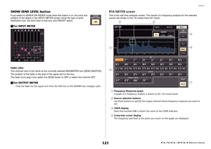 Page 121Meters
 Reference Manual
121
SHOW SEND LEVEL buttonIf you switch to SENDS ON FADER mode when this button is on, the color and 
position of the faders in the INPUT METER screen show the type of send 
destination bus, the send level to that bus, and ON/OFF status.For INPUT METERFader color
The channel color is the same as the currently selected MIX/MATRIX bus (SEND MASTER).
The position of the fader is the level of the signal sent to the bus.
The fader turns gray if you switch the SEND button to OFF or...