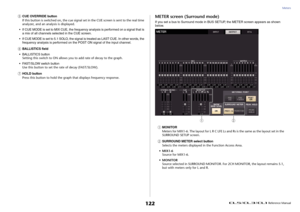 Page 122Meters
 Reference Manual
122
5
CUE OVERRIDE button
If this button is switched on, the cue signal set in the CUE screen is sent to the real time 
analyzer, and an analysis is displayed.
• If CUE MODE is set to MIX CUE, the frequency analysis is performed on a signal that is 
a mix of all channels selected in the CUE screen.
• If CUE MODE is set to 5.1 SOLO, the signal is treated as LAST CUE. In other words, the 
frequency analysis is performed on the POST ON signal of the input channel.
6
BALLISTICS...