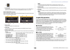 Page 128Graphic EQ, Parametric EQ, Effects, and PREMIUM RACK
 Reference Manual
128
7
Link indicator
Indicates that an odd-numbered rack and even-numbered rack of the 31BandGEQ, A 
and B of the Flex15GEQ, or A and B of the 8BandPEQ are linked to each other.
RACK MOUNTER windowMount a GEQ, PEQ, or effect in the rack. This window will appear if you press the rack mount 
button in the VIRTUAL RACK window.1
Rack number
Indicates the number for the selected rack.
2
Virtual rack
This area indicates the GEQ or effect...