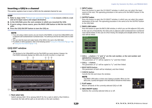 Page 129Graphic EQ, Parametric EQ, Effects, and PREMIUM RACK
 Reference Manual
129
Inserting a GEQ in a channelThis section explains how to insert a GEQ into the selected channel for use.
NOTE
• If you are using a stereo source, you can mount a Flex15GEQ, or mount two 31BandGEQ units 
in adjacent odd-numbered/even-numbered racks. This will let you link the two GEQ units in a later 
step.
• You can view the input and output levels of the GEQ in the rack in the GEQ field.
• For details on GEQ operations, refer to...