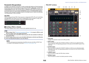 Page 132Graphic EQ, Parametric EQ, Effects, and PREMIUM RACK
 Reference Manual
132
Parametric EQ operationsIn addition to the standard 4-band EQ, CL series consoles also feature an 8-band parametric 
EQ (PEQ) that can be rack mounted. You can mount this PEQ in GEQ racks 1-16 and patch 
it to the insert-out/in of an input channel (GEQ 1-8 rack only), a MIX/MATRIX channel, or a 
STEREO/MONO channel. You can also mount it in EFFECT racks 1-8 (FX 1-8) and patch it 
to the insert-out/in of an input channel,...