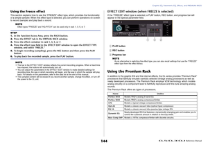 Page 144Graphic EQ, Parametric EQ, Effects, and PREMIUM RACK
 Reference Manual
144
Using the Freeze effectThis section explains how to use the “FREEZE” effect type, which provides the functionality 
of a simple sampler. When this effect type is selected, you can perform operations on screen 
to record (sample) and play back a sound.
NOTE
Effect types “FREEZE” and “HQ.PITCH” can be used only in rack 1, 3, 5, or 7.NOTE• The bar in the EFFECT EDIT window reflects the current recording progress. When a fixed time...