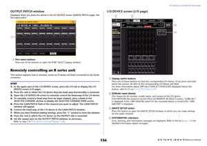 Page 156I/O devices and external head amps
 Reference Manual
156
OUTPUT PATCH windowDisplayed when you press the device in the I/O DEVICE screen (DANTE PATCH page). Set 
the output patch.1
Port select buttons
Press one of the buttons to open the PORT SELECT popup window.
Remotely controlling an R series unitThis section explains how to remotely control an R series unit that's connected to the Dante 
connector.
I/O DEVICE screen (I/O page)1
Display switch buttons
Press one of these buttons to view the...