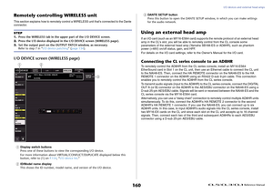 Page 160I/O devices and external head amps
 Reference Manual
160
Remotely controlling WIRELESS unitThis section explains how to remotely control a WIRELESS unit that's connected to the Dante 
connector.I/O DEVICE screen (WIRELESS page)1
Display switch buttons
Press one of these buttons to view the corresponding I/O device.
For more information about VIRTUAL/CONFLICT/DUPLICATE displayed below this 
button, refer to (1) on P.154, “I/O device list.” 
2
ID/Model name display
This shows the ID number, model name,...