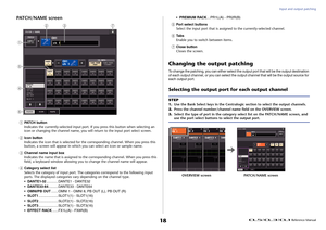 Page 18Input and output patching
 Reference Manual
18
PATCH/NAME screen1
PATCH button
Indicates the currently-selected input port. If you press this button when selecting an 
icon or changing the channel name, you will return to the input port select screen.
2
Icon button
Indicates the icon that is selected for the corresponding channel. When you press this 
button, a screen will appear in which you can select an icon or sample name.
3
Channel name input box
Indicates the name that is assigned to the...
