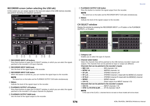 Page 174Recorder
 Reference Manual
174
RECORDER screen (when selecting the USB tab)In this screen you can assign signals to the input and output of the USB memory recorder, 
and perform recording and playback operations.1
RECORDER INPUT L/R buttons
Press these buttons to open the CH SELECT window, in which you can select the signals 
patched to the recorder's L/R input channels.
2
RECORDER INPUT GAIN knob
Sets the level of the signal input to the recorder.
3
RECORDER INPUT CUE button
When this button is...