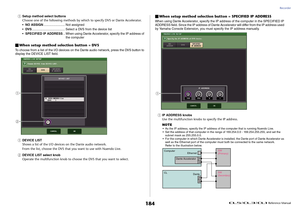 Page 184Recorder
 Reference Manual
184
1
Setup method select buttons
Choose one of the following methods by which to specify DVS or Dante Accelerator.
•NO ASSIGN........................ Not assigned
•DVS..................................... Select a DVS from the device list
•SPECIFIED IP ADDRESS.. When using Dante Accelerator, specify the IP address of 
the computer
When setup method selection button = DVSTo choose from a list of the I/O devices on the Dante audio network, press the DVS button to 
display the...