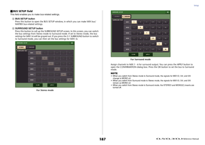 Page 187Setup
 Reference Manual
187
BUS SETUP fieldThis field enables you to make bus-related settings.D
BUS SETUP button
Press this button to open the BUS SETUP window, in which you can make MIX bus/
MATRIX bus-related settings.
E
SURROUND SETUP button
Press this button to call up the SURROUND SETUP screen. In this screen, you can switch 
the bus settings from Stereo mode to Surround mode. If set to Stereo mode, the bus 
settings for MIX1-6 will be grayed out. If you press the 5.1 SURROUND button to switch 
to...