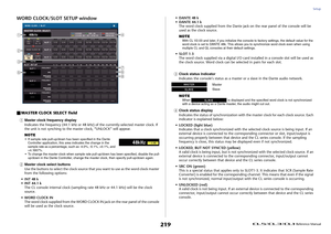 Page 219Setup
 Reference Manual
219
WORD CLOCK/SLOT SETUP windowMASTER CLOCK SELECT field
1
Master clock frequency display
Indicates the frequency (44.1 kHz or 48 kHz) of the currently-selected master clock. If 
the unit is not synching to the master clock, “UNLOCK” will appear.
NOTE• If sample rate pull-up/down has been specified in the Dante 
Controller application, this area indicates the change in the 
sample rate as a percentage, such as -4.0%, -0.1%, +0.1%, and 
+4.1667%.
• To change the master clock when...