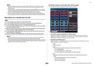 Page 221Setup
 Reference Manual
221
NOTE• In Surround mode, you cannot use cascade output on MIX buses1-6. In addition, if you have 
selected 5.1 SOLO in CUE mode, you cannot monitor CUE from the cascade slave at the 
cascade master.
• If you are making a cascade connection between the CL unit and the PM5D, you can use the CL 
unit as the cascade slave by setting the PM5D's CASCADE IN PORT SELECT to a slot. However, 
only the audio signals will be cascaded, and the control signals cannot be linked.
• You can...