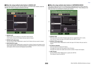 Page 232Setup
 Reference Manual
232
When the setup method select button is DEVICE LISTTo mount by choosing from a list of the I/O devices on the Dante audio network, press the 
DEVICE LIST button to display the DEVICE LIST field.1
DEVICE LIST
Shows a list of the I/O devices on the Dante audio network.
From the list, choose the I/O device that you want to mount.
2
DEVICE LIST select knob
Use the [TOUCH AND TURN] knob to select the I/O device that you want to mount.
3
INPUT/OUTPUT knobs
Use the [TOUCH AND TURN]...