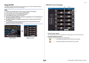 Page 239Setup
 Reference Manual
239
Using GPI OUTThe GPI OUT ports of the GPI OUT connector allow you to control an external device by 
performing operations on the CL series console.
MIDI/GPI screen (GPI page)1
GPI OUT status indicator
This indicates the status of the voltage that is being output from each GPI OUT port.
2
POLARITY MODE select button
This button selects the polarity of the GPI OUT port.
............... (Low active) Grounded when the GPI OUT port is active.
............... (High active) Open when...