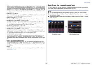 Page 27Input channels
 Reference Manual
27
•Pan Adjusts the panning of signals sent from the input channel to the STEREO bus. For the 
STEREO channel, you can switch between  PAN and BALANCE. The BALANCE parameter 
adjusts the volume balance of the left/right signals sent from the STEREO channel to the 
STEREO bus. You can turn on PAN LINK in the BUS SETUP window so that the setting of 
the PAN parameter will also be applied to signals sent to two MIX or MATRIX buses that 
are set to stereo.
• LCR...